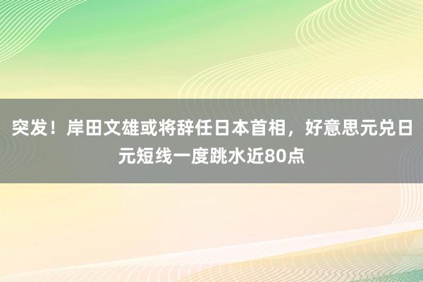 突发！岸田文雄或将辞任日本首相，好意思元兑日元短线一度跳水近80点